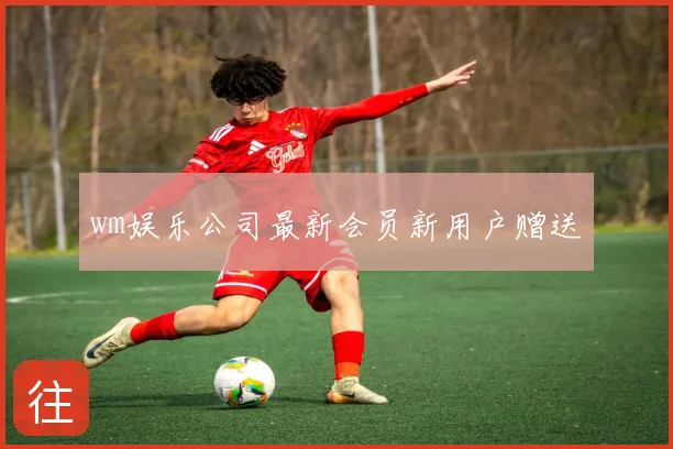 wm娱乐公司最新会员新用户赠送